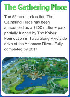 The 55 acre park called The Gathering Place has been announced as a $200 million+ park partially funded by The Kaiser Foundation in Tulsa along Riverside drive at the Arkansas River.  Fully completed by 2017. The Gathering Place